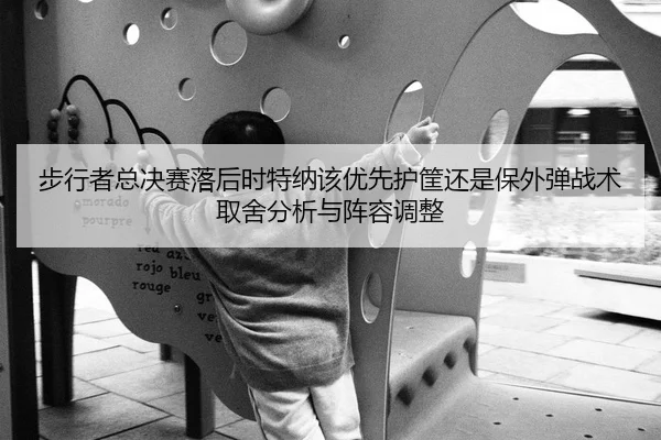步行者总决赛落后时特纳该优先护筐还是保外弹战术取舍分析与阵容调整