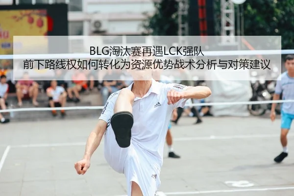 BLG淘汰赛再遇LCK强队 前下路线权如何转化为资源优势战术分析与对策建议