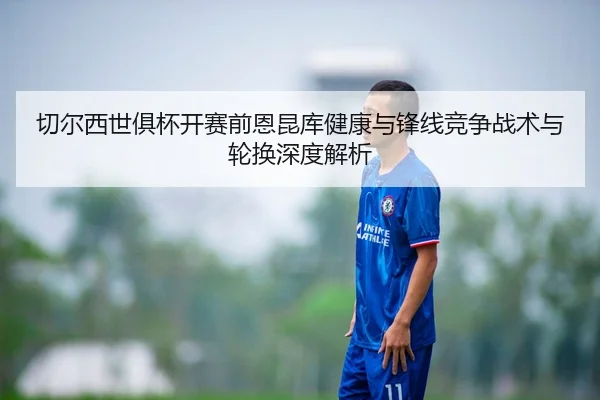 切尔西世俱杯开赛前恩昆库健康与锋线竞争战术与轮换深度解析